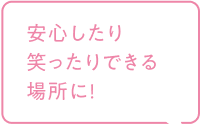 安心したり笑ったりできる場所に！