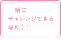 一緒にチャレンジできる場所に！！