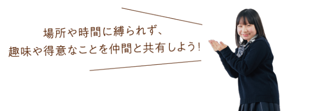 場所や時間に縛られず、趣味や得意なことを仲間と共有しよう！
